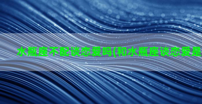 水瓶座不配谈恋爱吗(和水瓶座谈恋爱是什么感觉)