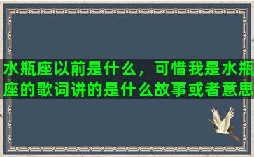 水瓶座以前是什么，可惜我是水瓶座的歌词讲的是什么故事或者意思