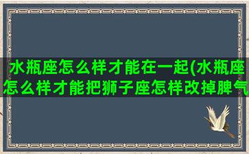 水瓶座怎么样才能在一起(水瓶座怎么样才能把狮子座怎样改掉脾气)