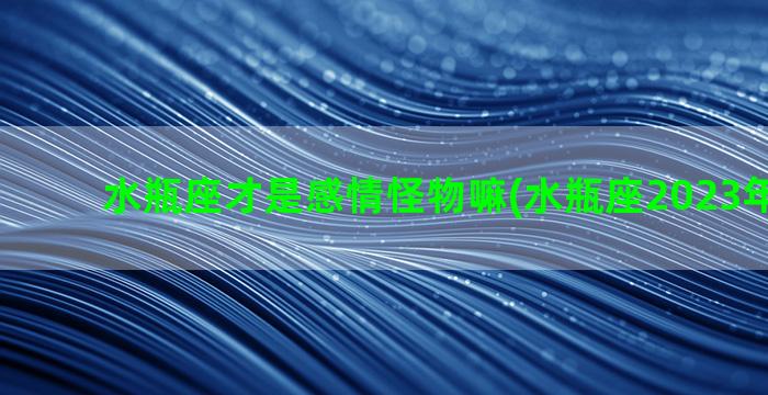 水瓶座才是感情怪物嘛(水瓶座2023年感情劫)