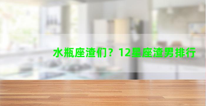 水瓶座渣们？12星座渣男排行