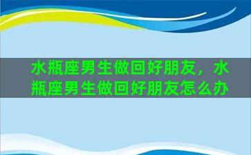 水瓶座男生做回好朋友，水瓶座男生做回好朋友怎么办