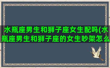 水瓶座男生和狮子座女生配吗(水瓶座男生和狮子座的女生吵架怎么解决)