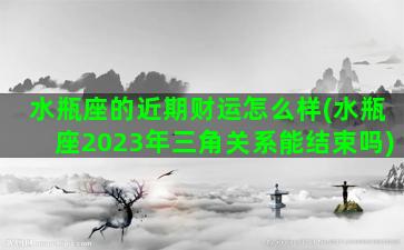 水瓶座的近期财运怎么样(水瓶座2023年三角关系能结束吗)