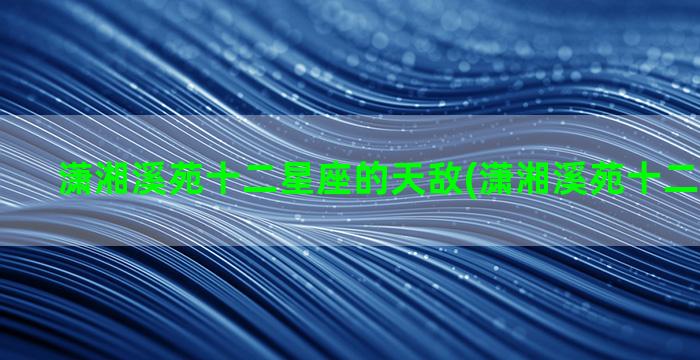 潇湘溪苑十二星座的天敌(潇湘溪苑十二星座脱水)