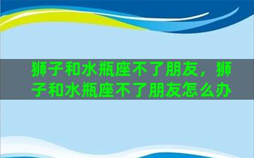 狮子和水瓶座不了朋友，狮子和水瓶座不了朋友怎么办