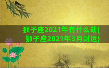 狮子座2021年有什么劫(狮子座2021年3月财运)