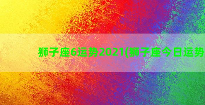 狮子座6运势2021(狮子座今日运势查询)