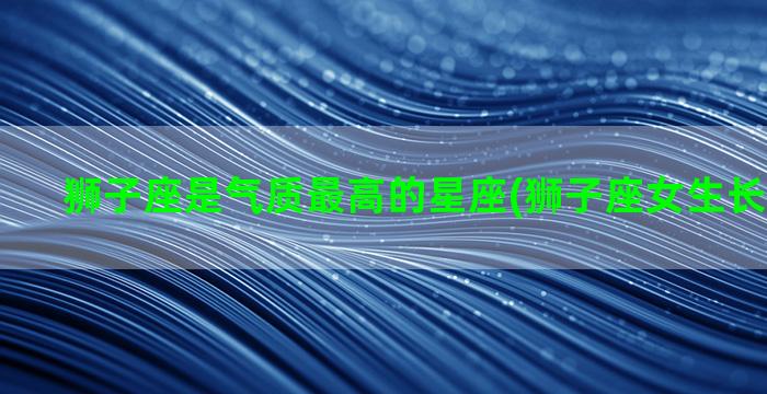 狮子座是气质最高的星座(狮子座女生长相和气质)