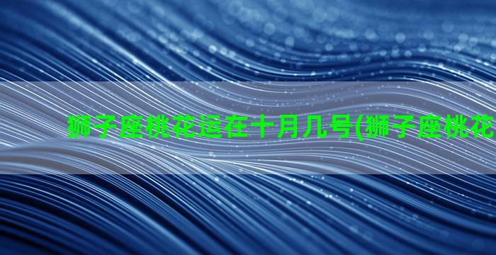 狮子座桃花运在十月几号(狮子座桃花运2023)