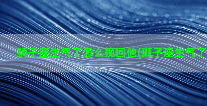 狮子座生气了怎么挽回他(狮子座生气了怎么挽回)