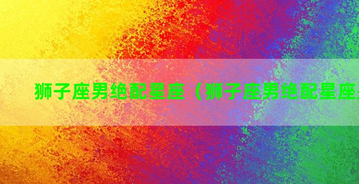 狮子座男绝配星座（狮子座男绝配星座是什么）