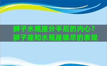 狮子水瓶座分手后的内心？狮子座和水瓶座缘尽的表现