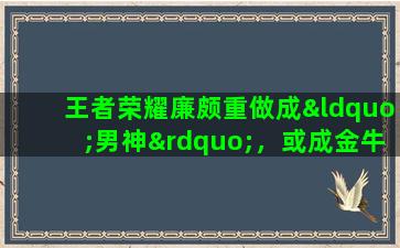 王者荣耀廉颇重做成“男神”，或成金牛座候选英雄，吕布天魔缭乱优化返场，值得入手吗