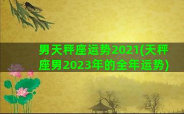 男天秤座运势2021(天秤座男2023年的全年运势)