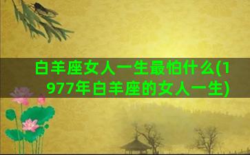 白羊座女人一生最怕什么(1977年白羊座的女人一生)