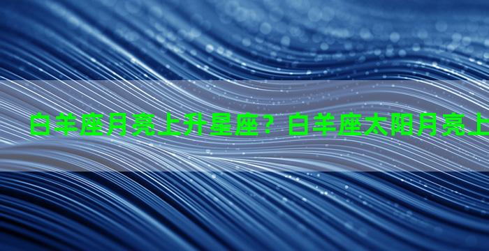 白羊座月亮上升星座？白羊座太阳月亮上升星座查询