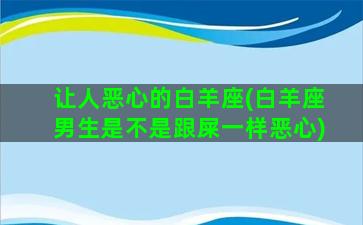 让人恶心的白羊座(白羊座男生是不是跟屎一样恶心)