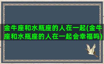 金牛座和水瓶座的人在一起(金牛座和水瓶座的人在一起会幸福吗)