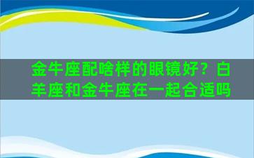 金牛座配啥样的眼镜好？白羊座和金牛座在一起合适吗