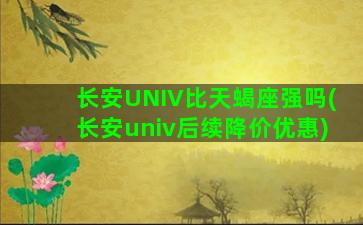 长安UNIV比天蝎座强吗(长安univ后续降价优惠)