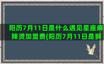 阳历7月11日是什么遇见星座麻辣烫加盟费(阳历7月11日是狮子座吗)