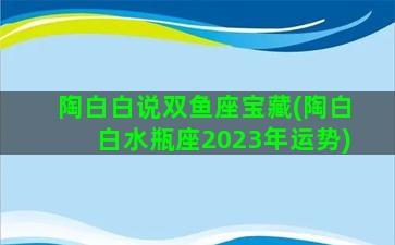 陶白白说双鱼座宝藏(陶白白水瓶座2023年运势)